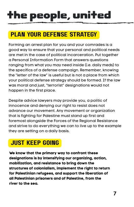 the people, united  Forming an arrest plan for you and your comrades is good way to ensure that your personal and political needs are metin the case of political incarceration. Put together aPersonal Information Form that answers questions ranging from what you may need inside (i.e. daily meds) to the specifics of a defense campaign. Remember, knowing the “letter of the law” is useful but is not a place from which your political defense strategy should be formed. If the law was moral and just, "terrorist” designations would not happen in the first place.  Despite advice lawyers may provide you, a politic of innocence and denying our right to resist does not advance our movement. Any movement or organization that s fighting for Palestine must stand up first and foremost alongside the Forces of the Regional Resistance and strive to do everything we can to live up to the example they are setting on a daily basis.  ‘We know that the primary way to confront these designations is by intensifying our organizing, action, mobilization, and resistance to bring down the structures of colonialism, implement the right to return for Palestinian refugees, and support the liberation of Palestinian prisoners and of Palestine, from the river to the sea.  